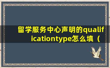 留学服务中心声明的qualificationtype怎么填（留学服务中心声明的qualification type怎么填）